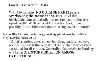 Lower Transaction Costs.
With blockchains, NO OUTSIDE PARTIES are
overlooking the transactions. Because of this
blockchains can potentially reduce the transaction fees
significantly. With reduced transaction fees, it could
possibly lead to billions of dollars being saved annually.”
From Blockchain Technology and Applications by Pethuru
Raj, Kavita Saini, et al.;
“Bioinformatics, governance, banking, trading, society,
politics, and even the very structure of the Internet itself
are suited for disruption. Generally, blockchain technology
will bring DISINTERMEDIATION AMONG
EVERYTHING.”
 