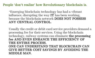 People 'don't realize' how Revolutionary blockchain is.
“Emerging blockchain technology has had a vibrant
influence, disrupting the way IT has been working,
because the blockchain network DOES NOT POSSESS
ANY CENTRAL CONTROL.
Usually the credit or debit card service providers demand a
processing fee for their services. Using the blockchain
technology, railway systems can eliminate the processing
fee AND EVEN ENHANCE THE EFFICIENCY OF
THE ENTIRE PROCESS.
ONE CAN UNDERSTAND THAT BLOCKCHAIN CAN
GIVE BETTER COST SAVINGS BY AVOIDING THE
MIDDLE MAN.
 