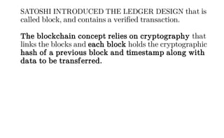 SATOSHI INTRODUCED THE LEDGER DESIGN that is
called block, and contains a verified transaction.
The blockchain concept relies on cryptography that
links the blocks and each block holds the cryptographic
hash of a previous block and timestamp along with
data to be transferred.
 