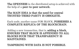 The OPENNESS in the distributed setup is achieved with
the help of a peer-to-peer network.
The MAIN IDEA is that the need for central
TRUSTED THIRD PARTY IS OBSOLETE.
Each node, another name FOR BLOCK, POSSESSES A
COMPLETE REPLICA OF THE BLOCKCHAIN.
Adding a new transaction, that is, adding a block,
ENSURES THAT BLOCK IS APPENDED TO ALL
BLOCKS SUCH THAT TRANSPARENCY IS
MAINTAINED.
TAMPERING WITH DATA IS NOT POSSIBLE.
 
