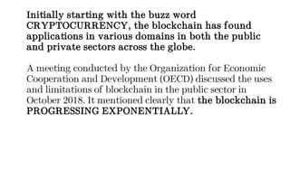 Initially starting with the buzz word
CRYPTOCURRENCY, the blockchain has found
applications in various domains in both the public
and private sectors across the globe.
A meeting conducted by the Organization for Economic
Cooperation and Development (OECD) discussed the uses
and limitations of blockchain in the public sector in
October 2018. It mentioned clearly that the blockchain is
PROGRESSING EXPONENTIALLY.
 