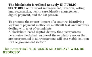 The blockchain is utilized actively IN PUBLIC
SECTORS like transport management, taxation, voting,
land registration, health care, identity management,
digital payment, and the list goes on.
To promote the export–import of a country, identifying
legitimate payment methods is a difficult task and involves
dealing with a lot of complaints.
A blockchain-based digital identity that incorporates
permissive blockchain as one of the regulatory nodes that
are incorporated in all transactions will be a viable solution
for the government sector.”
This means THAT THE 'COSTS AND DELAYS WILL BE
REDUCED'.
 