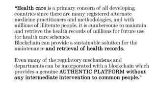 “Health care is a primary concern of all developing
countries since there are many registered alternate
medicine practitioners and methodologies, and with
millions of illiterate people, it is cumbersome to maintain
and retrieve the health records of millions for future use
for health care schemes.
Blockchain can provide a sustainable solution for the
maintenance and retrieval of health records.
Even many of the regulatory mechanisms and
departments can be incorporated with a blockchain which
provides a genuine AUTHENTIC PLATFORM without
any intermediate intervention to common people.”
 