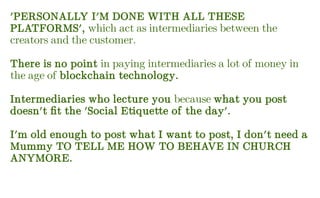 'PERSONALLY I'M DONE WITH ALL THESE
PLATFORMS', which act as intermediaries between the
creators and the customer.
There is no point in paying intermediaries a lot of money in
the age of blockchain technology.
Intermediaries who lecture you because what you post
doesn't fit the 'Social Etiquette of the day'.
I'm old enough to post what I want to post, I don't need a
Mummy TO TELL ME HOW TO BEHAVE IN CHURCH
ANYMORE.
 