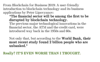 From Blockchain for Business 2019: A user-friendly
introduction to blockchain technology and its business
applications by Peter Lipovyanov:
“The financial sector will be among the first to be
disrupted by blockchain technology.
The previous major technological innovations in the
financial sector, the ATM and the credit card, were
introduced way back in the 1950s and 60s.
Not only that, but according to the World Bank, their
most recent study found 2 billion people who are
unbanked.”
Really? IT'S EVEN WORSE THAN I THOUGHT.
 