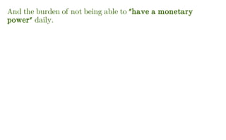 And the burden of not being able to "have a monetary
power" daily.
 