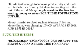 “It is difficult enough to increase productivity and trade
within their own country, let alone transacting with the
rest of the world. Many people consider the fees for
sending money overseas FOR THESE POPULATIONS
UNFAIR.
Money transfer services, such as Western Union and
MoneyGram, were charging 10% ON AVERAGE IN 2008,
AND 7,5% IN 2016.”
FUCK. THIS IS THEFT.
“BLOCKCHAIN TECHNOLOGY CAN DISRUPT THE
STATUS QUO AND BRING THIS TO A HALT.”
 