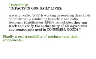 Traceability.
“IMPACTS IN OUR DAILY LIVES:
A startup called WaBi is working on resolving these kinds
of problems. By combining blockchain and radio-
frequency identification (RFID) technologies, they can
track and verify the authenticity of all ingredients
and components used in CONSUMER GOODS.”
Finally a real traceability of products -and their
components-.
 