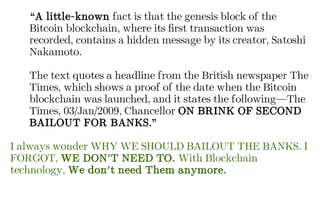 “A little-known fact is that the genesis block of the
Bitcoin blockchain, where its first transaction was
recorded, contains a hidden message by its creator, Satoshi
Nakamoto.
The text quotes a headline from the British newspaper The
Times, which shows a proof of the date when the Bitcoin
blockchain was launched, and it states the following—The
Times, 03/Jan/2009, Chancellor ON BRINK OF SECOND
BAILOUT FOR BANKS.”
I always wonder WHY WE SHOULD BAILOUT THE BANKS. I
FORGOT, WE DON'T NEED TO. With Blockchain
technology, We don't need Them anymore.
 