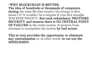 “WHY BLOCKCHAIN IS BETTER.
The idea of hundreds or thousands of computers
storing the same file does sound a bit strange at first,
doesn't it? It wouldn't be a surprise if your first thought
WAS REDUNDANCY. But such redundancy PROVIDES
SECURITY and ensures there is NO CENTRAL POINT
OF FAILURE in the entire system. It protects from
attempts to manipulate the system by bad actors.
This in turn provides the opportunity to eliminate
any centralization or, in other words, to cut out the
MIDDLEMEN.
 
