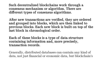 Such decentralized blockchains work through a
consensus mechanism or algorithm. There are
different types of consensus algorithms.
After new transactions are verified, they are ordered
and grouped into blocks, which are then linked to
previous blocks. Each new block is built on top of the
last block in chronological order.
Each of these blocks is a type of data structure
containing information and, more precisely,
transaction records.
Generally, distributed databases can contain any kind of
data, not just financial or economic data, but blockchain's
 