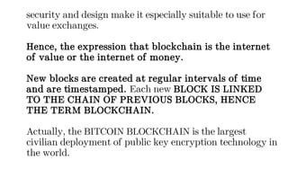 security and design make it especially suitable to use for
value exchanges.
Hence, the expression that blockchain is the internet
of value or the internet of money.
New blocks are created at regular intervals of time
and are timestamped. Each new BLOCK IS LINKED
TO THE CHAIN OF PREVIOUS BLOCKS, HENCE
THE TERM BLOCKCHAIN.
Actually, the BITCOIN BLOCKCHAIN is the largest
civilian deployment of public key encryption technology in
the world.
 