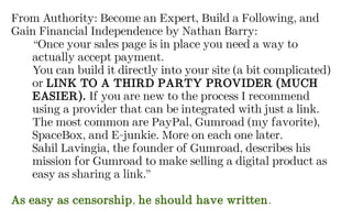 From Authority: Become an Expert, Build a Following, and
Gain Financial Independence by Nathan Barry:
“Once your sales page is in place you need a way to
actually accept payment.
You can build it directly into your site (a bit complicated)
or LINK TO A THIRD PARTY PROVIDER (MUCH
EASIER). If you are new to the process I recommend
using a provider that can be integrated with just a link.
The most common are PayPal, Gumroad (my favorite),
SpaceBox, and E-junkie. More on each one later.
Sahil Lavingia, the founder of Gumroad, describes his
mission for Gumroad to make selling a digital product as
easy as sharing a link.”
As easy as censorship, he should have written.
 