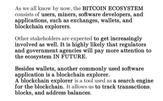 As we all know by now, the BITCOIN ECOSYSTEM
consists of users, miners, software developers, and
applications, such as exchanges, wallets, and
blockchain explorers.
Other stakeholders are expected to get increasingly
involved as well. It is highly likely that regulators
and government agencies will pay more attention to
the ecosystem IN FUTURE.
Besides wallets, another commonly used software
application is a blockchain explorer.
A blockchain explorer is a tool used as a search engine
for the blockchain. It allows us to track transactions,
blocks, and address balances.
 