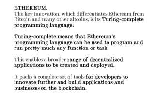 ETHEREUM.
The key innovation, which differentiates Ethereum from
Bitcoin and many other altcoins, is its Turing-complete
programming language.
Turing-complete means that Ethereum's
programming language can be used to program and
run pretty much any function or task.
This enables a broader range of decentralized
applications to be created and deployed.
It packs a complete set of tools for developers to
innovate further and build applications and
businesses on the blockchain.
 
