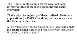The Ethereum blockchain serves as a backbone
infrastructure for an entire economic and social
ecosystem.
That's why the majority of decentralized blockchain
applications (or DAPPs for short), at the moment, use
the Ethereum platform.
As we will see later, the Downside of such larger code base
is a larger attack surface and risk of software bugs, which
WILL OCCUR INEVITABLY.
 