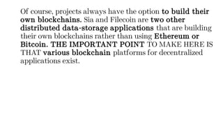 Of course, projects always have the option to build their
own blockchains. Sia and Filecoin are two other
distributed data-storage applications that are building
their own blockchains rather than using Ethereum or
Bitcoin. THE IMPORTANT POINT TO MAKE HERE IS
THAT various blockchain platforms for decentralized
applications exist.
 