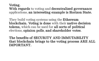 Voting.
With regards to voting and decentralized governance
applications, an interesting example is Horizon State.
They build voting systems using the Ethereum
blockchain. Voting is done with their native decision
tokens, which can be used for all sorts of political
elections, opinion polls, and shareholder votes.
The benefits of SECURITY AND IMMUTABILITY
that blockchain brings to the voting process ARE ALL
IMPORTANT.
 
