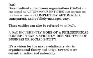 DAO.
Decentralized autonomous organizations (DAOs) are
envisaged as AUTONOMOUS ENTITIES that operate on
the blockchain in a COMPLETELY AUTOMATED,
transparent, and publicly-managed way.
These entities can also be referred to as DACs.
A DAO IS CURRENTLY MORE OF A PHILOSOPHICAL
CONCEPT THAN A STRICTLY-DEFINED TYPE OF
BUSINESS OR SOCIAL ENTITY.
It's a vision for the next evolutionary step in
organizational theory and design, toward more
decentralization and autonomy.
 