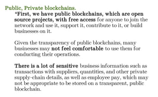Public, Private blockchains.
“First, we have public blockchains, which are open
source projects, with free access for anyone to join the
network and use it, support it, contribute to it, or build
businesses on it.
Given the transparency of public blockchains, many
businesses may not feel comfortable to use them for
conducting their operations.
There is a lot of sensitive business information such as
transactions with suppliers, quantities, and other private
supply-chain details, as well as employee pay, which may
not be appropriate to be stored on a transparent, public
blockchain.
 