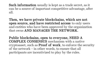 Such information usually is kept as a trade secret, as it
can be a source of important competitive advantage, after
all.
Then, we have private blockchains, which are not
open source, and have restricted access to only users
and entities who have been approved by the organization
that owns AND MANAGES THE NETWORK.
Public blockchains, open to everyone, NEED A
COMPLEX CONSENSUS mechanism with a native
cryptoasset, such as Proof of work, to enforce the security
of the network – in other words, to ensure that all
participants are incentivized to play by the rules.
 