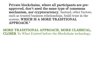 Private blockchains, where all participants are pre-
approved, don't need the same type of consensus
mechanism, nor cryptocurrency. Instead, other factors,
such as trusted business relationships, build trust in the
system, WHICH IS A MORE TRADITIONAL
APPROACH.”
MORE TRADITIONAL APPROACH, MORE CLASSICAL,
CLOSER To What Existed before the Blockchain technology.
 