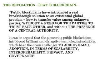 THE REVOLUTION -THAT IS BLOCKCHAIN-.
“Public blockchains have introduced a real
breakthrough solution to an existential global
problem – how to transfer value among unknown
parties, WITHOUT A NEED FOR THE PARTIES TO
TRUST EACH OTHER, and without THE PRESENCE
OF A CENTRAL AUTHORITY.
It can be argued that the pioneering public blockchains
introduced brilliant and disruptive technological solutions,
which have their own challenges TO ACHIEVE MASS
ADOPTION, IN TERMS OF SCALABILITY,
INTEROPERABILITY, PRIVACY, AND
GOVERNANCE.
 