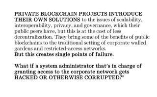 PRIVATE BLOCKCHAIN PROJECTS INTRODUCE
THEIR OWN SOLUTIONS to the issues of scalability,
interoperability, privacy, and governance, which their
public peers have, but this is at the cost of less
decentralization. They bring some of the benefits of public
blockchains to the traditional setting of corporate walled
gardens and restricted-access networks.
But this creates single points of failure.
What if a system administrator that's in charge of
granting access to the corporate network gets
HACKED OR OTHERWISE CORRUPTED?”
 