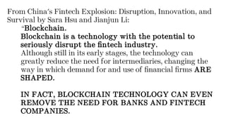 From China's Fintech Explosion: Disruption, Innovation, and
Survival by Sara Hsu and Jianjun Li:
“Blockchain.
Blockchain is a technology with the potential to
seriously disrupt the fintech industry.
Although still in its early stages, the technology can
greatly reduce the need for intermediaries, changing the
way in which demand for and use of financial firms ARE
SHAPED.
IN FACT, BLOCKCHAIN TECHNOLOGY CAN EVEN
REMOVE THE NEED FOR BANKS AND FINTECH
COMPANIES.
 