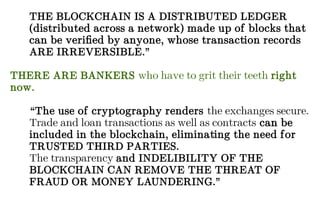 THE BLOCKCHAIN IS A DISTRIBUTED LEDGER
(distributed across a network) made up of blocks that
can be verified by anyone, whose transaction records
ARE IRREVERSIBLE.”
THERE ARE BANKERS who have to grit their teeth right
now.
“The use of cryptography renders the exchanges secure.
Trade and loan transactions as well as contracts can be
included in the blockchain, eliminating the need for
TRUSTED THIRD PARTIES.
The transparency and INDELIBILITY OF THE
BLOCKCHAIN CAN REMOVE THE THREAT OF
FRAUD OR MONEY LAUNDERING.”
 