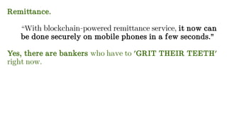 Remittance.
“With blockchain-powered remittance service, it now can
be done securely on mobile phones in a few seconds.”
Yes, there are bankers who have to 'GRIT THEIR TEETH'
right now.
 