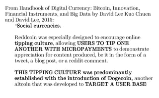 From Handbook of Digital Currency: Bitcoin, Innovation,
Financial Instruments, and Big Data by David Lee Kuo Chuen
and David Lee, 2015:
“Social currencies.
Reddcoin was especially designed to encourage online
tipping culture, allowing USERS TO TIP ONE
ANOTHER WITH MICROPAYMENTS to demonstrate
appreciation for content produced, be it in the form of a
tweet, a blog post, or a reddit comment.
THIS TIPPING CULTURE was predominantly
established with the introduction of Dogecoin, another
altcoin that was developed to TARGET A USER BASE
 