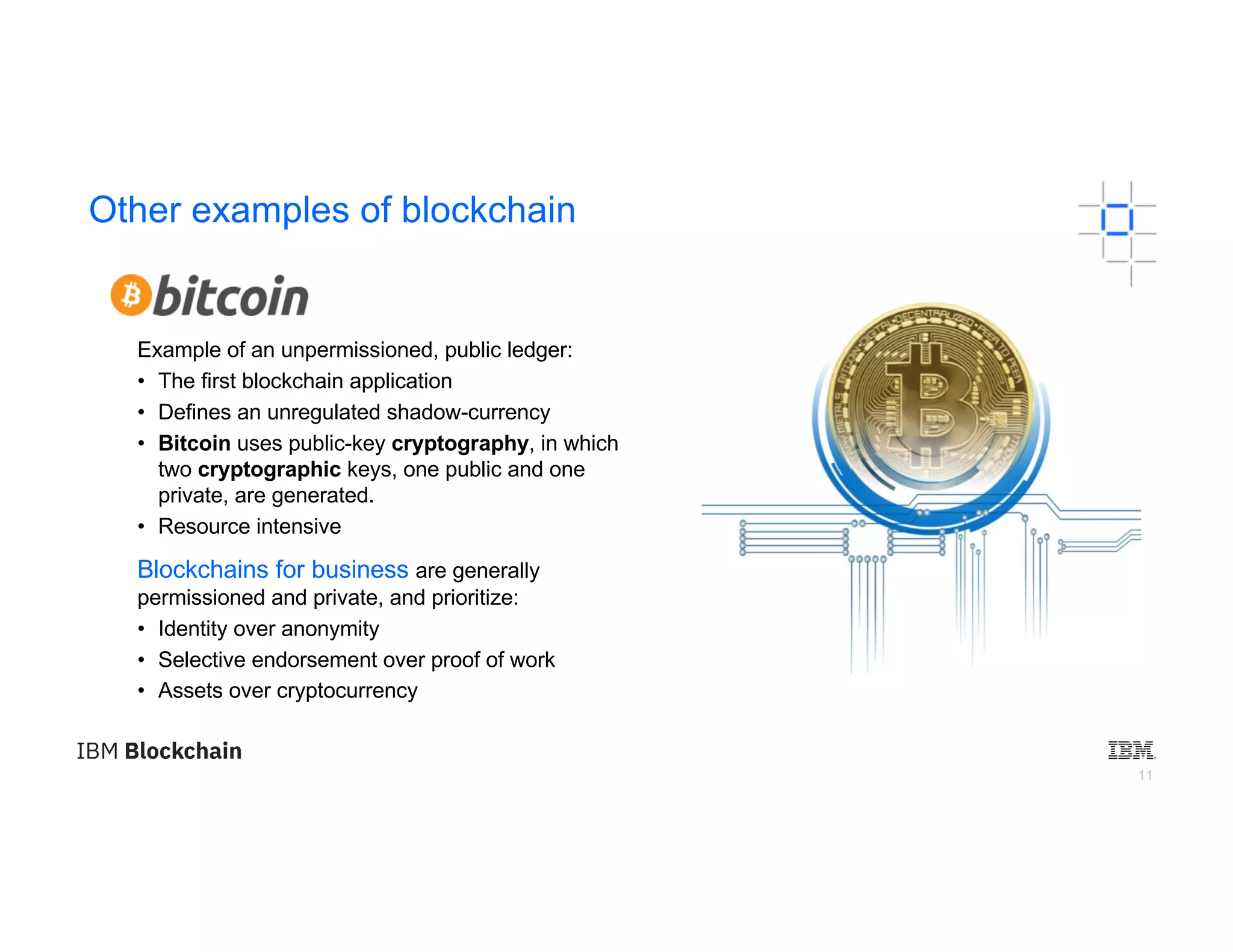 11
Other examples of blockchain
Example of an unpermissioned, public ledger:
• The first blockchain application
• Defines an unregulated shadow-currency
• Bitcoin uses public-key cryptography, in which
two cryptographic keys, one public and one
private, are generated.
• Resource intensive
Blockchains for business are generally
permissioned and private, and prioritize:
• Identity over anonymity
• Selective endorsement over proof of work
• Assets over cryptocurrency
 