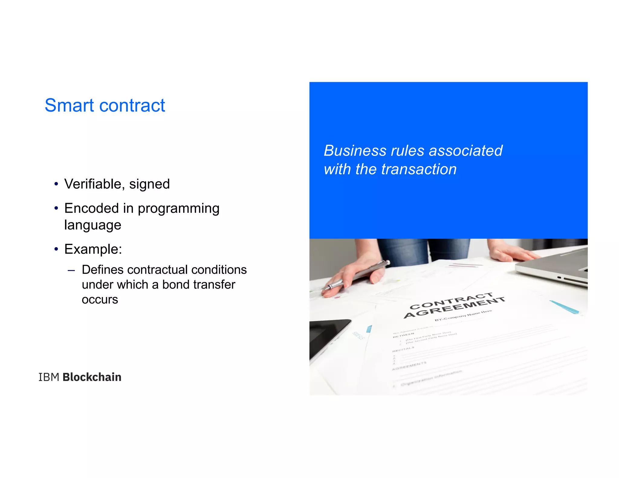 19
Smart contract
Business rules associated
with the transaction
• Verifiable, signed
• Encoded in programming
language
• Example:
– Defines contractual conditions
under which a bond transfer
occurs
 