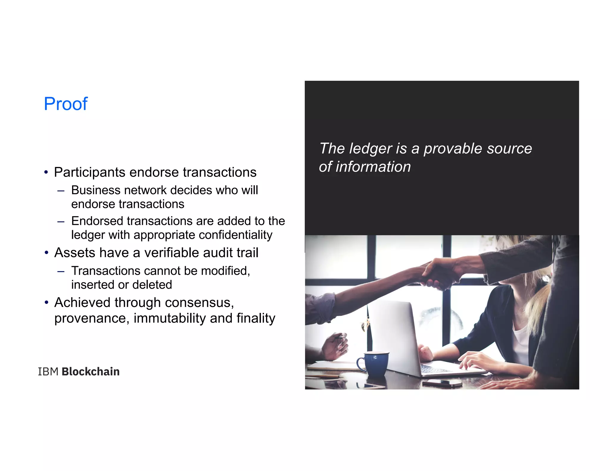 21
Proof
The ledger is a provable source
of information• Participants endorse transactions
– Business network decides who will
endorse transactions
– Endorsed transactions are added to the
ledger with appropriate confidentiality
• Assets have a verifiable audit trail
– Transactions cannot be modified,
inserted or deleted
• Achieved through consensus,
provenance, immutability and finality
 
