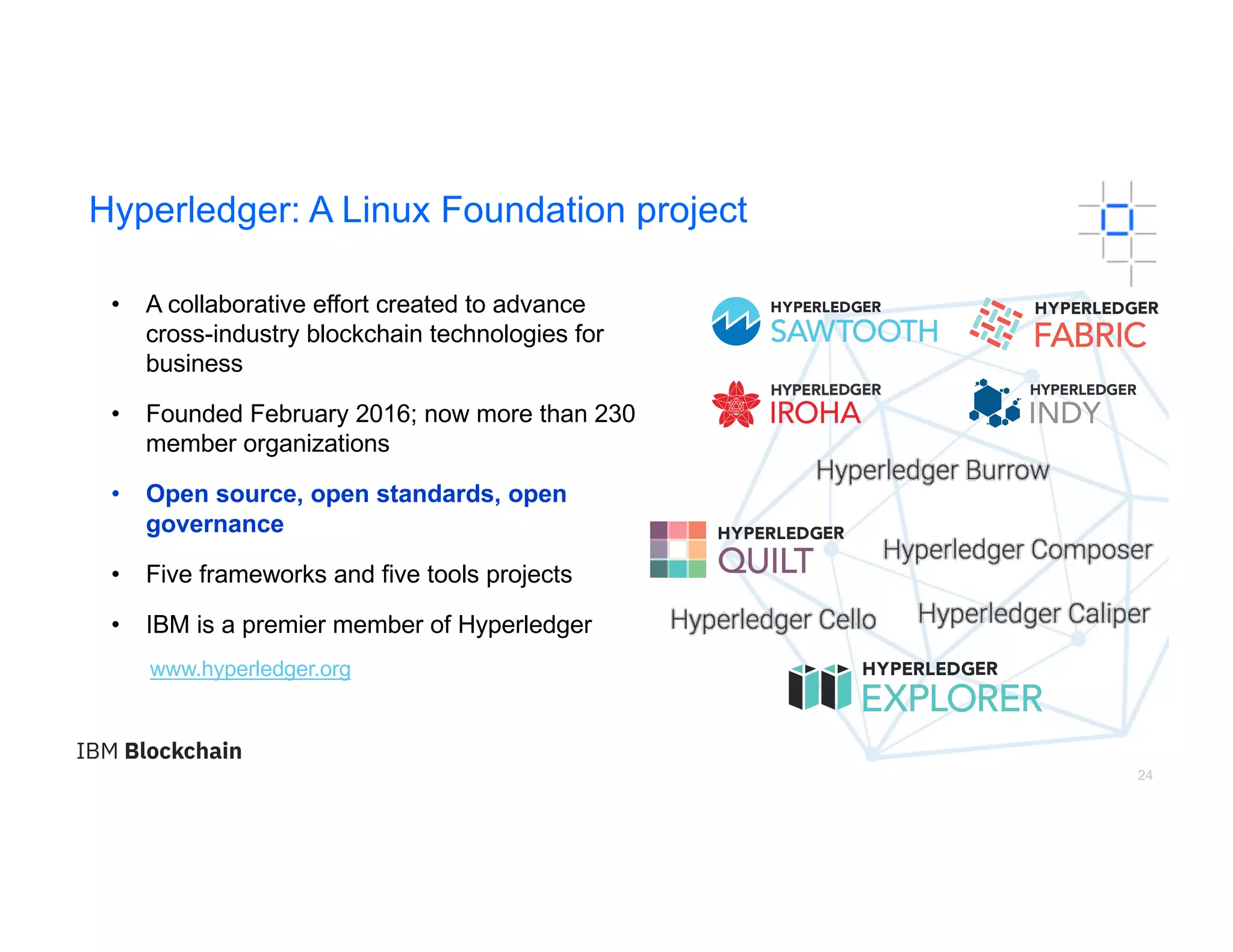 24
Hyperledger: A Linux Foundation project
• A collaborative effort created to advance
cross-industry blockchain technologies for
business
• Founded February 2016; now more than 230
member organizations
• Open source, open standards, open
governance
• Five frameworks and five tools projects
• IBM is a premier member of Hyperledger
www.hyperledger.org
 
