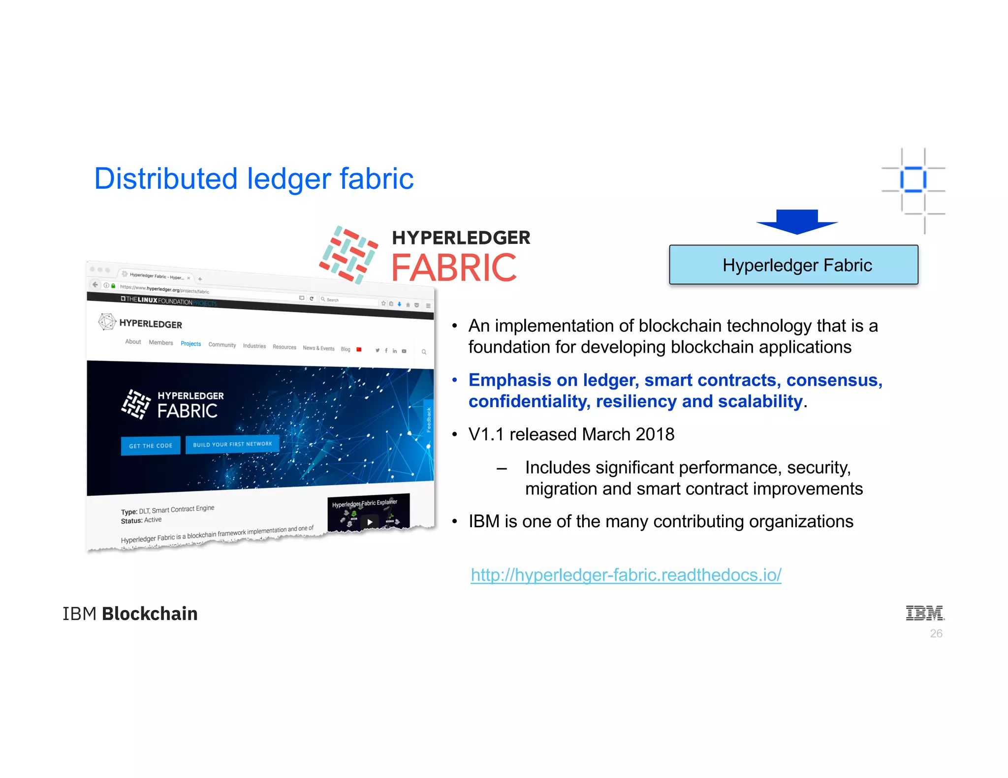 26
Distributed ledger fabric
• An implementation of blockchain technology that is a
foundation for developing blockchain applications
• Emphasis on ledger, smart contracts, consensus,
confidentiality, resiliency and scalability.
• V1.1 released March 2018
– Includes significant performance, security,
migration and smart contract improvements
• IBM is one of the many contributing organizations
http://hyperledger-fabric.readthedocs.io/
Hyperledger Fabric
 