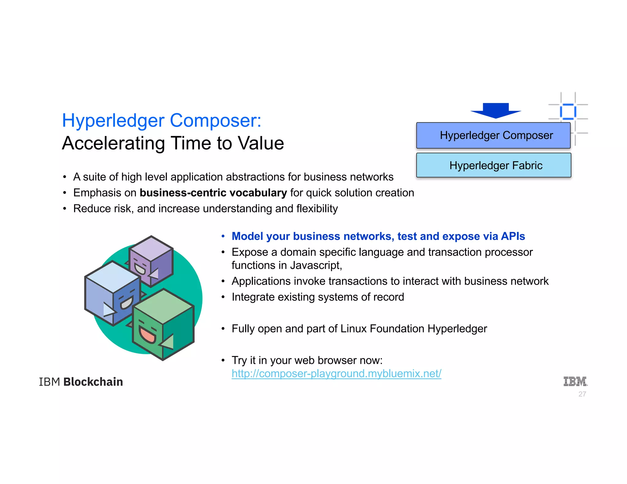 27
Hyperledger Composer:
Accelerating Time to Value
• Model your business networks, test and expose via APIs
• Expose a domain specific language and transaction processor
functions in Javascript,
• Applications invoke transactions to interact with business network
• Integrate existing systems of record
• Fully open and part of Linux Foundation Hyperledger
• Try it in your web browser now:
http://composer-playground.mybluemix.net/
• A suite of high level application abstractions for business networks
• Emphasis on business-centric vocabulary for quick solution creation
• Reduce risk, and increase understanding and flexibility
Hyperledger Composer
Hyperledger Fabric
 