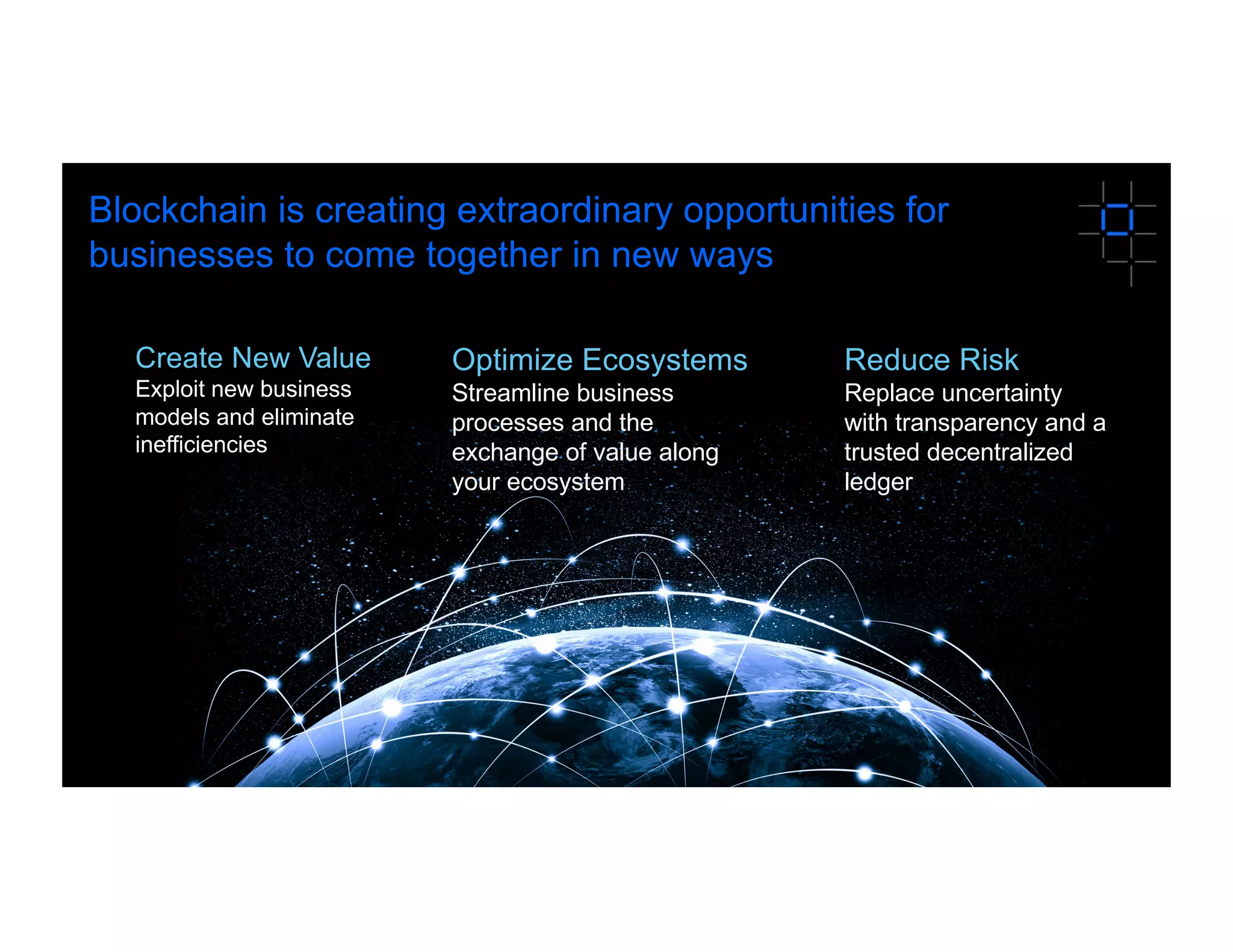 3
Blockchain is creating extraordinary opportunities for
businesses to come together in new ways
Optimize Ecosystems
Streamline business
processes and the
exchange of value along
your ecosystem
Reduce Risk
Replace uncertainty
with transparency and a
trusted decentralized
ledger
Create New Value
Exploit new business
models and eliminate
inefficiencies
 