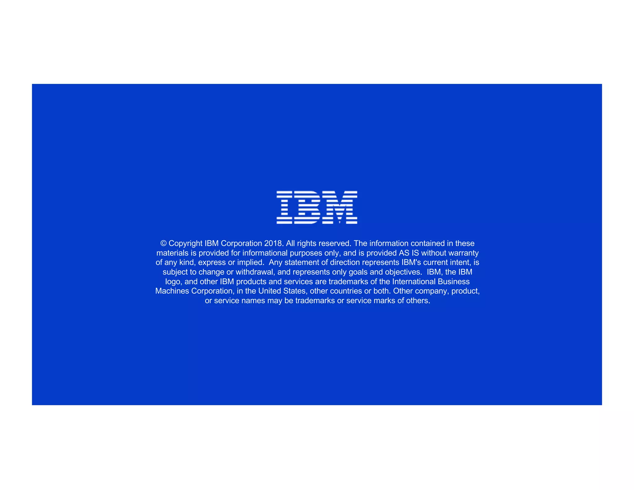 © Copyright IBM Corporation 2018. All rights reserved. The information contained in these
materials is provided for informational purposes only, and is provided AS IS without warranty
of any kind, express or implied. Any statement of direction represents IBM's current intent, is
subject to change or withdrawal, and represents only goals and objectives. IBM, the IBM
logo, and other IBM products and services are trademarks of the International Business
Machines Corporation, in the United States, other countries or both. Other company, product,
or service names may be trademarks or service marks of others.
 
