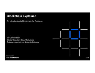 Blockchain Explained
An Introduction to Blockchain for Business
V5.07, 3 April 2018
Bill Lambertson
Global Director, Cloud Solutions
Telecommunications & Media Industry
 
