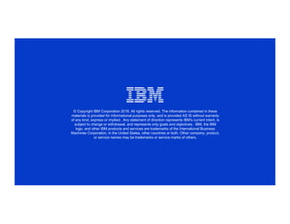 © Copyright IBM Corporation 2018. All rights reserved. The information contained in these
materials is provided for informational purposes only, and is provided AS IS without warranty
of any kind, express or implied. Any statement of direction represents IBM's current intent, is
subject to change or withdrawal, and represents only goals and objectives. IBM, the IBM
logo, and other IBM products and services are trademarks of the International Business
Machines Corporation, in the United States, other countries or both. Other company, product,
or service names may be trademarks or service marks of others.
 