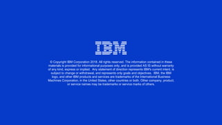 © Copyright IBM Corporation 2018. All rights reserved. The information contained in these
materials is provided for informational purposes only, and is provided AS IS without warranty
of any kind, express or implied. Any statement of direction represents IBM's current intent, is
subject to change or withdrawal, and represents only goals and objectives. IBM, the IBM
logo, and other IBM products and services are trademarks of the International Business
Machines Corporation, in the United States, other countries or both. Other company, product,
or service names may be trademarks or service marks of others.
 