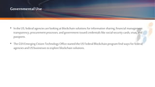 GovernmentalUse
• In the US, federal agencies arelooking at blockchain solutions for information sharing, financial management
transparency, procurement processes, andgovernment-issued credentials like social security cards, visas, and
passports.
• TheGSA Emerging Citizen Technology Office started the US Federal Blockchain program find ways for federal
agencies and US businesses to explore blockchain solutions.
 