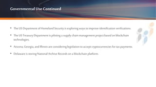 GovernmentalUse Continued
• TheUS Department of Homeland Security is exploring ways to improve identification verifications.
• TheUS Treasury Department is piloting a supply chain management projectbased on blockchain
technologies.
• Arizona, Georgia, and Illinois areconsidering legislation toacceptcryptocurrencies for tax payments.
• Delaware is storing National Archive Records on a blockchain platform.
 