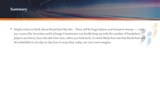Summary
• Maybe it bestto think about blockchain like this… There will behuge failures and misspent money — and
yes, scams (the Securities and Exchange Commission can hardly keepup with the number of fraudulent
players outthere), buta decade from now, when you look back, it’s more likely than not that blockchain will
beembedded in ourday-to-day lives in ways that, today, we can’t evenimagine.
 