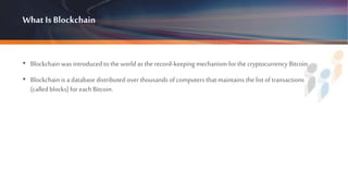 What Is Blockchain
• Blockchain was introduced to the world as the record-keepingmechanism for the cryptocurrency Bitcoin.
• Blockchain is a database distributed over thousands of computers that maintains the list of transactions
(called blocks) for eachBitcoin.
 