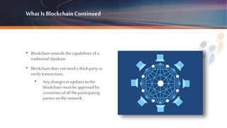 What Is BlockchainContinued
• Blockchain extends the capabilities of a
traditional database.
• Blockchain does not need a third-party to
verify transactions.
• Any changes orupdates to the
blockchain must beapproved by
consensus of all the participating
parties on thenetwork.
 