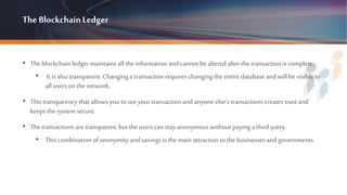 The BlockchainLedger
• Theblockchain ledger maintains all the information and cannot be altered after the transaction is complete.
• It is also transparent. Changing a transaction requires changing the entire database and will be visible to
all users on the network.
• This transparency that allows you to seeyour transaction and anyone else’s transactions creates trust and
keepsthe system secure.
• Thetransactions are transparent, but the users can stay anonymous without paying a third-party.
• This combination of anonymity and savings is the main attraction to the businesses and governments.
 