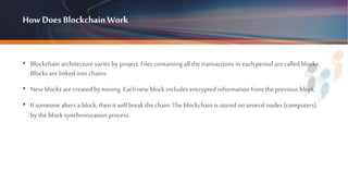How Does BlockchainWork
• Blockchain architecture varies by project. Files containing all the transactions in eachperiod arecalled blocks.
Blocks are linked into chains.
• Newblocks are createdby mining. Each new block includes encrypted information from the previous block.
• If someonealters a block, then it will break the chain. The blockchain is stored onseveral nodes (computers)
by the block synchronization process.
 